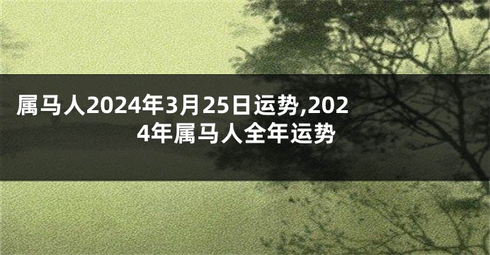 属马人2024年3月25日运势,2024年属马人全年运势