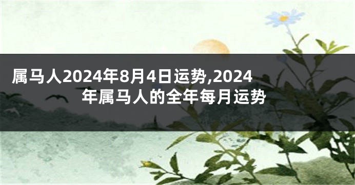 属马人2024年8月4日运势,2024年属马人的全年每月运势