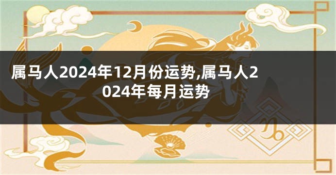 属马人2024年12月份运势,属马人2024年每月运势