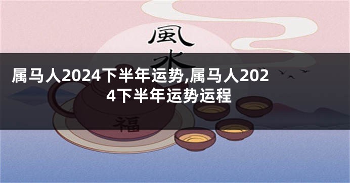 属马人2024下半年运势,属马人2024下半年运势运程