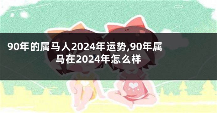 90年的属马人2024年运势,90年属马在2024年怎么样