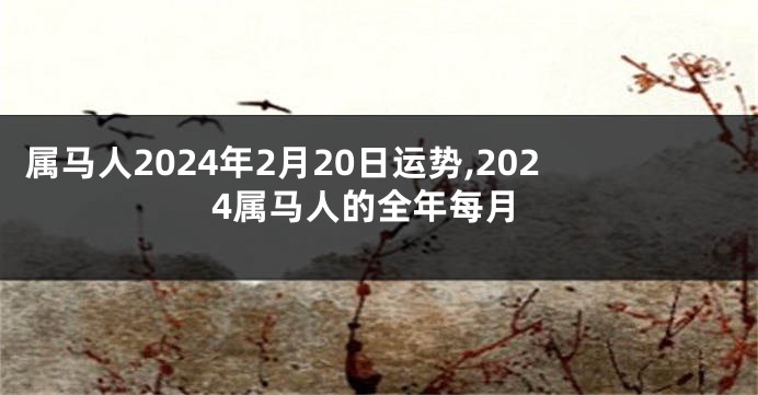 属马人2024年2月20日运势,2024属马人的全年每月