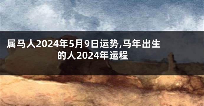 属马人2024年5月9日运势,马年出生的人2024年运程