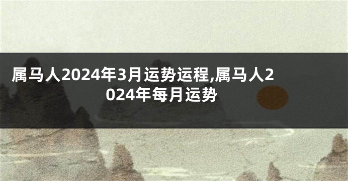 属马人2024年3月运势运程,属马人2024年每月运势