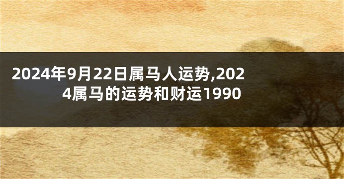 2024年9月22日属马人运势,2024属马的运势和财运1990