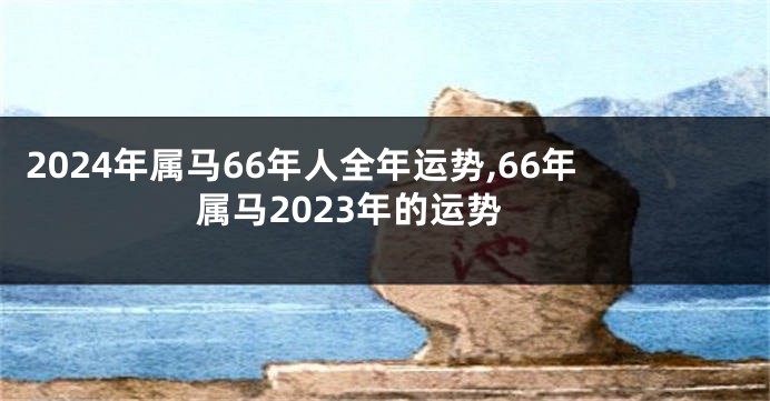 2024年属马66年人全年运势,66年属马2023年的运势