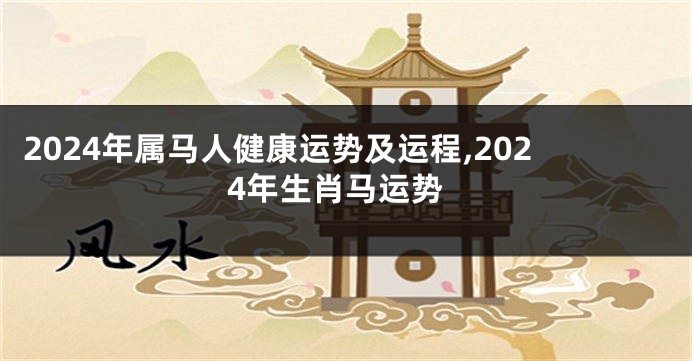 2024年属马人健康运势及运程,2024年生肖马运势