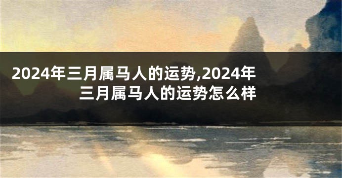 2024年三月属马人的运势,2024年三月属马人的运势怎么样