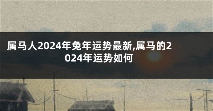 属马人2024年兔年运势最新,属马的2024年运势如何