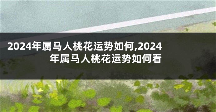 2024年属马人桃花运势如何,2024年属马人桃花运势如何看