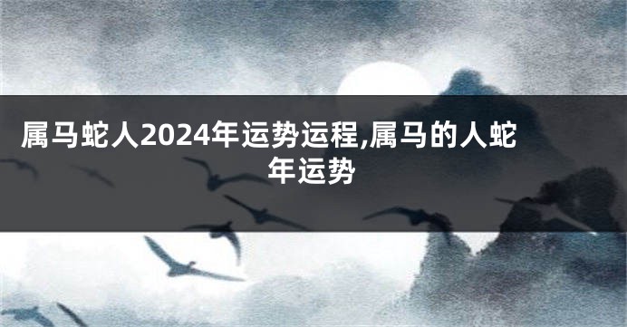 属马蛇人2024年运势运程,属马的人蛇年运势