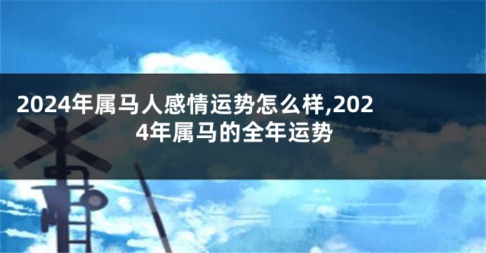 2024年属马人感情运势怎么样,2024年属马的全年运势