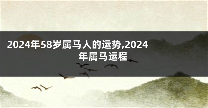 2024年58岁属马人的运势,2024年属马运程