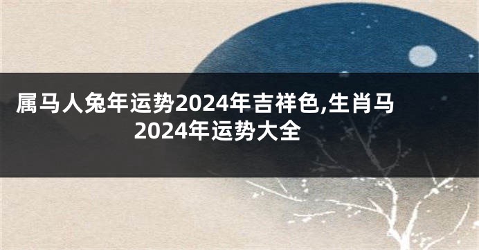 属马人兔年运势2024年吉祥色,生肖马2024年运势大全