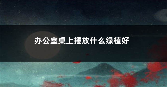 办公室桌上摆放什么绿植好