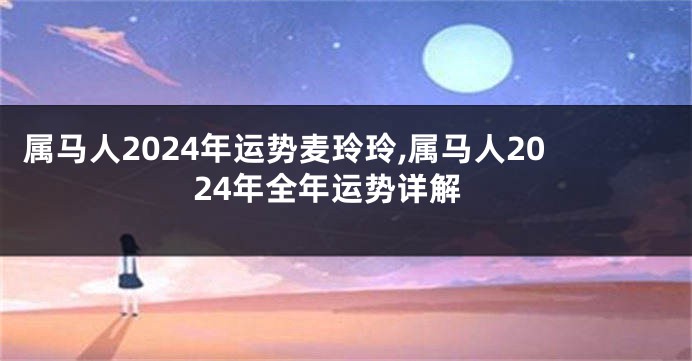 属马人2024年运势麦玲玲,属马人2024年全年运势详解