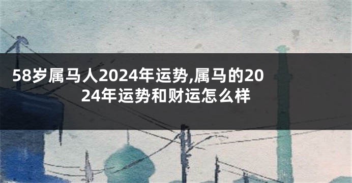 58岁属马人2024年运势,属马的2024年运势和财运怎么样