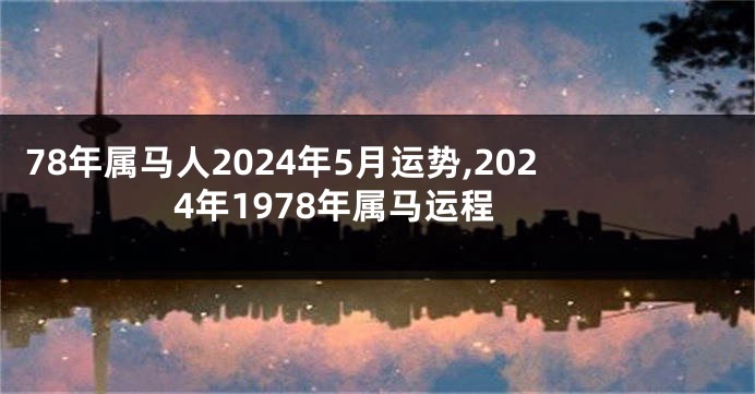 78年属马人2024年5月运势,2024年1978年属马运程