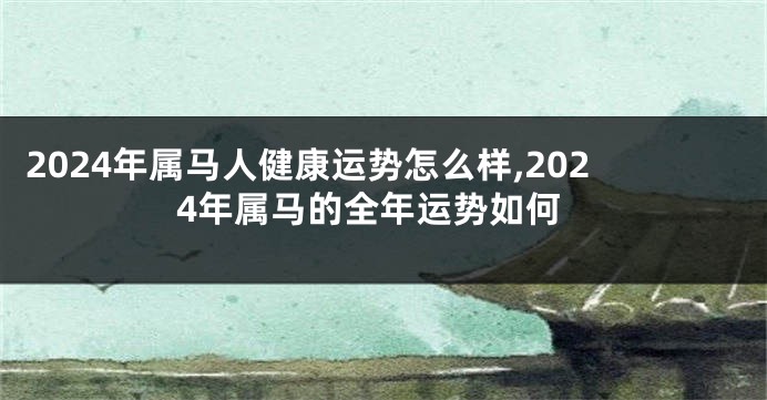 2024年属马人健康运势怎么样,2024年属马的全年运势如何