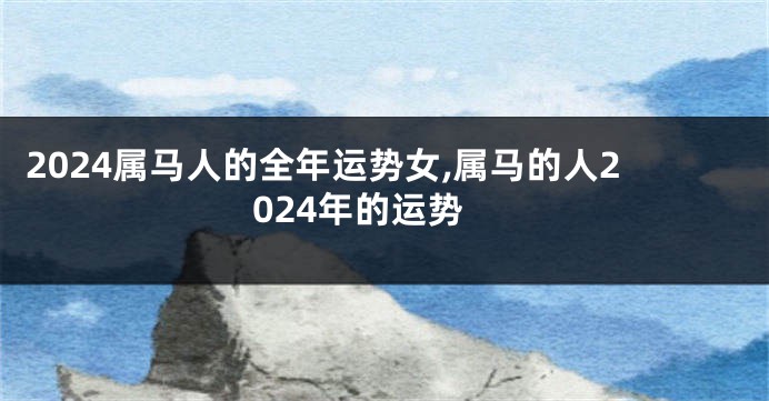 2024属马人的全年运势女,属马的人2024年的运势