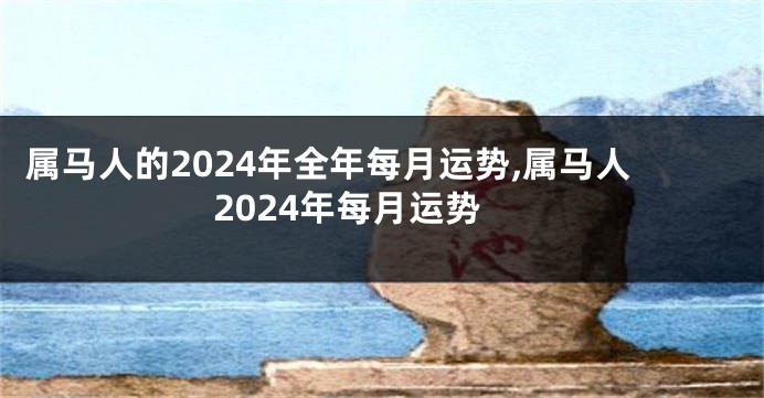 属马人的2024年全年每月运势,属马人2024年每月运势