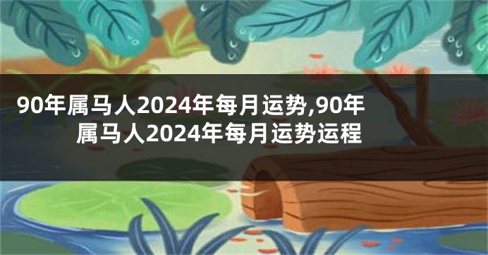 90年属马人2024年每月运势,90年属马人2024年每月运势运程