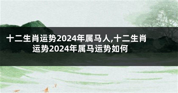 十二生肖运势2024年属马人,十二生肖运势2024年属马运势如何