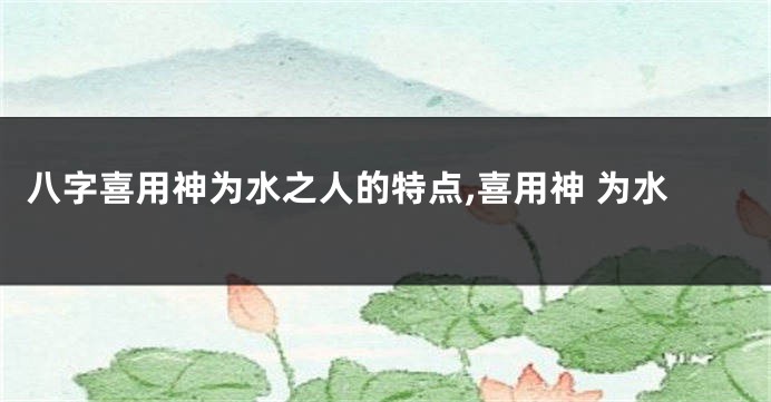 八字喜用神为水之人的特点,喜用神 为水