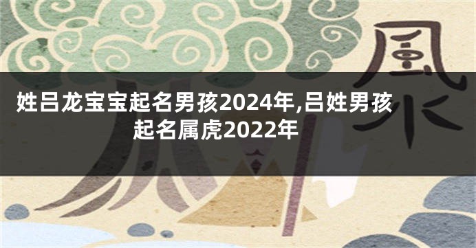 姓吕龙宝宝起名男孩2024年,吕姓男孩起名属虎2022年