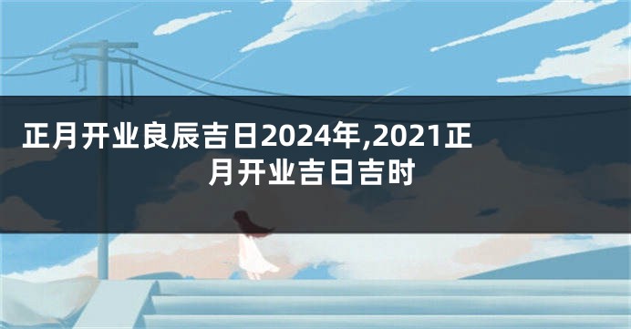 正月开业良辰吉日2024年,2021正月开业吉日吉时