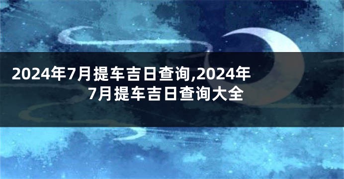 2024年7月提车吉日查询,2024年7月提车吉日查询大全