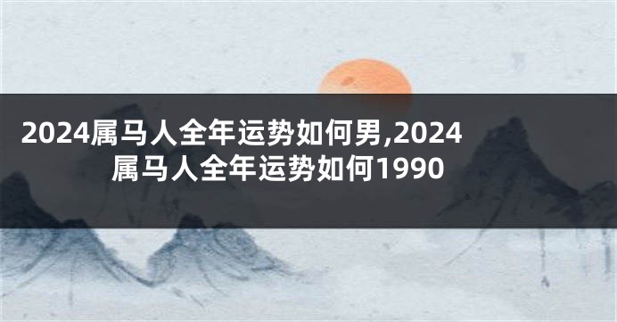 2024属马人全年运势如何男,2024属马人全年运势如何1990