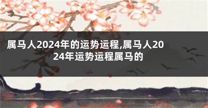 属马人2024年的运势运程,属马人2024年运势运程属马的