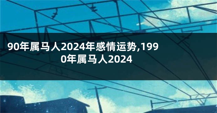 90年属马人2024年感情运势,1990年属马人2024