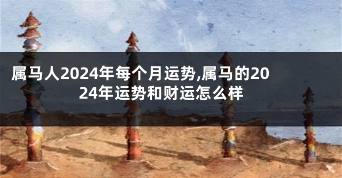 属马人2024年每个月运势,属马的2024年运势和财运怎么样