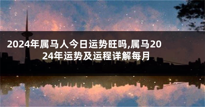 2024年属马人今日运势旺吗,属马2024年运势及运程详解每月