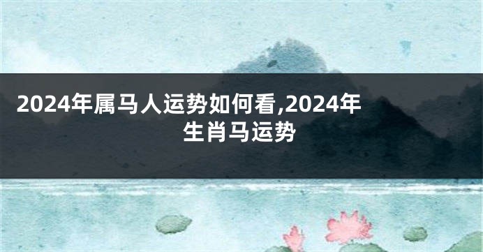 2024年属马人运势如何看,2024年生肖马运势