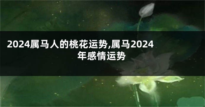 2024属马人的桃花运势,属马2024年感情运势