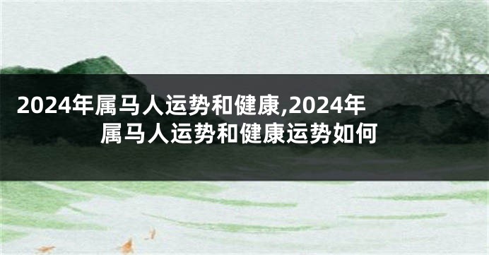 2024年属马人运势和健康,2024年属马人运势和健康运势如何