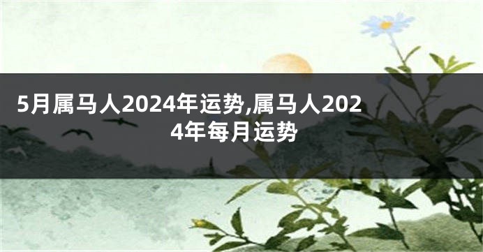 5月属马人2024年运势,属马人2024年每月运势