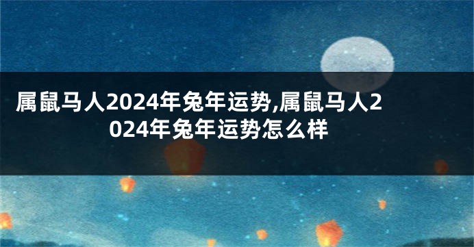 属鼠马人2024年兔年运势,属鼠马人2024年兔年运势怎么样