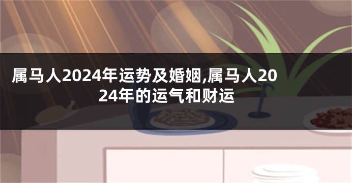 属马人2024年运势及婚姻,属马人2024年的运气和财运