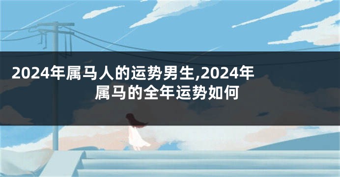 2024年属马人的运势男生,2024年属马的全年运势如何