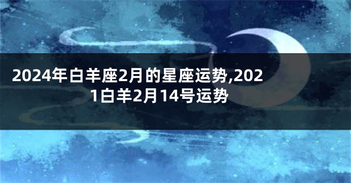 2024年白羊座2月的星座运势,2021白羊2月14号运势