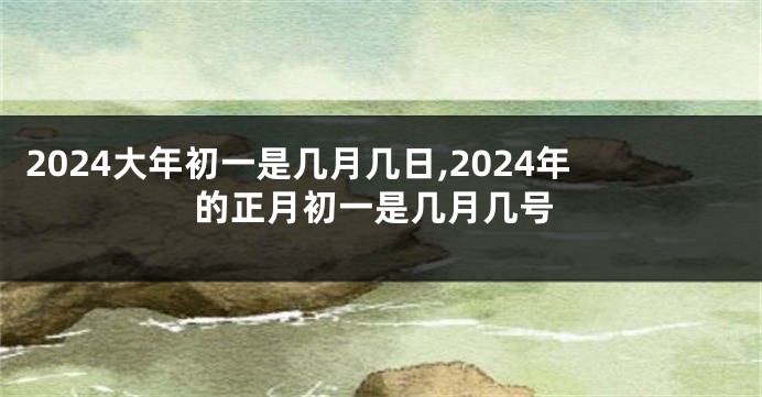 2024大年初一是几月几日,2024年的正月初一是几月几号