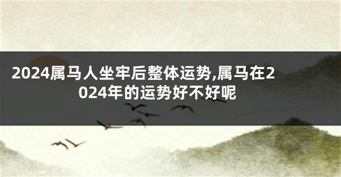 2024属马人坐牢后整体运势,属马在2024年的运势好不好呢