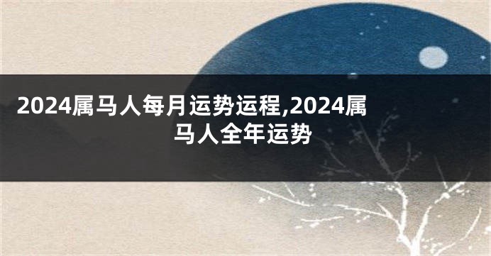 2024属马人每月运势运程,2024属马人全年运势