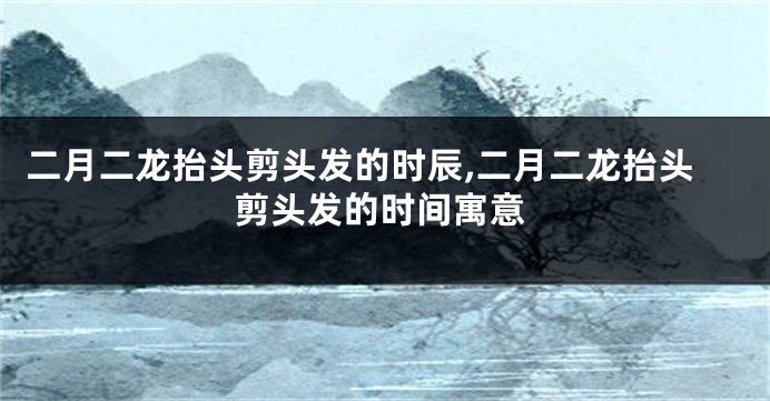 二月二龙抬头剪头发的时辰,二月二龙抬头剪头发的时间寓意