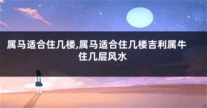 属马适合住几楼,属马适合住几楼吉利属牛住几层风水