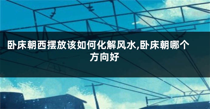 卧床朝西摆放该如何化解风水,卧床朝哪个方向好